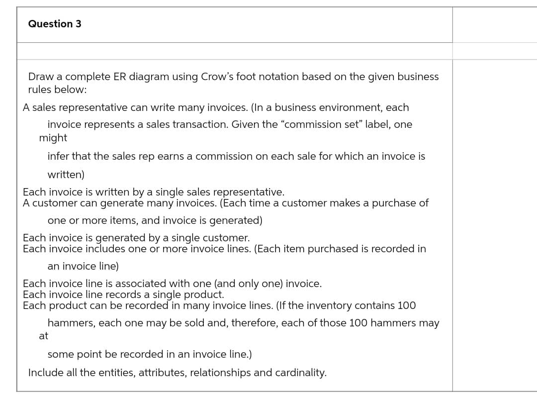 Question 3
Draw a complete ER diagram using Crow's foot notation based on the given business
rules below:
A sales representative can write many invoices. (In a business environment, each
invoice represents a sales transaction. Given the "commission set" label, one
might
infer that the sales rep earns a commission on each sale for which an invoice is
written)
Each invoice is written by a single sales representative.
A customer can generate many invoices. (Each time a customer makes a purchase of
one or more items, and invoice is generated)
Each invoice is generated by a single customer.
Each invoice includes one or more invoice lines. (Each item purchased is recorded in
an invoice line)
Each invoice line is associated with one (and only one) invoice.
Each invoice line records a single product.
Each product can be recorded in many invoice lines. (If the inventory contains 100
hammers, each one may be sold and, therefore, each of those 100 hammers may
at
some point be recorded in an invoice line.)
Include all the entities, attributes, relationships and cardinality.

