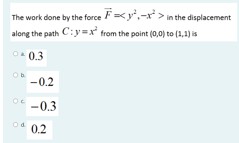 The work done by the force F =<y',-x´ > in the displacement
along the path C:y=x² from the point (0,0) to (1,1) is
a. 0.3
O b.
- 0.2
-
-0.3
O d.
0.2

