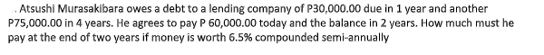 .Atsushi Murasakibara owes a debt to a lending company of P30,000.00 due in 1 year and another
P75,000.00 in 4 years. He agrees to pay P 60,000.00 today and the balance in 2 years. How much must he
pay at the end of two years if money is worth 6.5% compounded semi-annually

