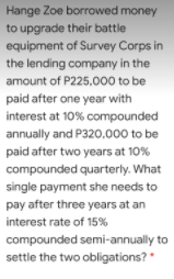 Hange Zoe borrowed money
to upgrade their battle
equipment of Survey Corps in
the lending company in the
amount of P225,000 to be
paid after one year with
interest at 10% compounded
annually and P320,000 to be
paid after two years at 10%
compounded quarterly. What
single payment she needs to
pay after three years at an
interest rate of 15%
compounded semi-annually to
settle the two obligations? *
