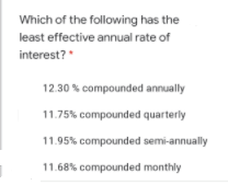 Which of the following has the
least effective annual rate of
interest?
"
12.30 % compounded annually
11.75% compounded quarterly
11.95% compounded semi-annually
11.68% compounded monthly
