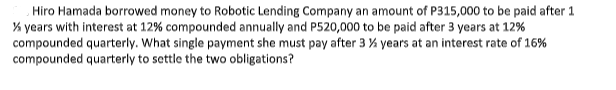 Hiro Hamada borrowed money to Robotic Lending Company an amount of P315,000 to be paid after 1
% years with interest at 12% compounded annually and P520,000 to be paid after 3 years at 12%
compounded quarterly. What single payment she must pay after 3 % years at an interest rate of 16%
compounded quarterly to settle the two obligations?
