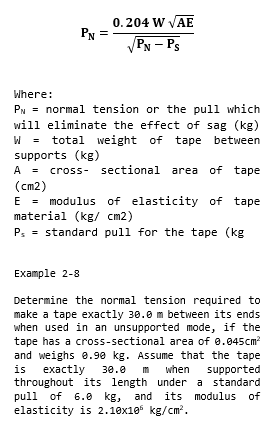 0.204 W VAE
PN
PN – Ps
Where:
PN = normal tension or the pull which
will eliminate the effect of sag (kg)
W =
supports (kg)
A = cross- sectional area of tape
(cm2)
E = modulus of elasticity
material (kg/ cm2)
P: = standard pull for the tape (kg
total weight of tape between
of tape
Example 2-8
Determine the normal tension required to
make a tape exactly 30.0 m between its ends
when used in an unsupported mode, if the
tape has a cross-sectional area of 0.045cm?
and weighs e.90 kg. Assume that the tape
exactly
throughout its length under a standard
pull of 6.e
elasticity is 2.10x105 kg/cm.
is
30.0
m
when
supported
kg, and its modulus of
