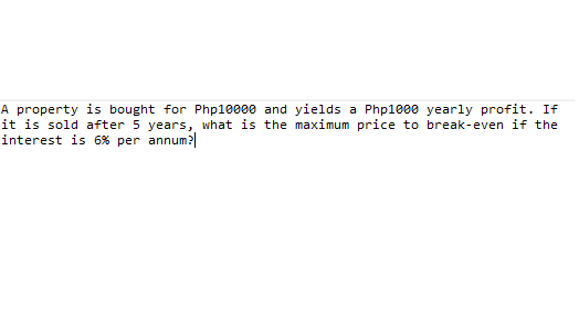 A property is bought for Php1e000 and yields a Php1000 yearly profit. If
it is sold after 5 years, what is the maximum price to break-even if the
interest is 6% per annum?|
