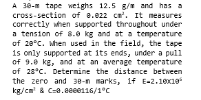 A 30-m tape weighs 12.5 g/m and has a
cross-section of 0.022 cm?. It measures
correctly when supported throughout under
a tension of 8.0 kg and at a temperature
of 20°C. when used in the field, the tape
is only supported at its ends, under a pull
of 9.0 kg, and at an average temperature
of 28°C. Determine the distance between
the zero and 30-m marks, if E=2.10x10
kg/cm? & C=0.0000116/1°C
