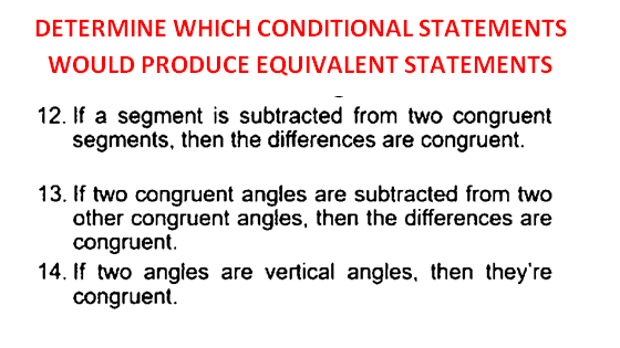 DETERMINE WHICH CONDITIONAL STATEMENTS
WOULD PRODUCE EQUIVALENT STATEMENTS
12. If a segment is subtracted from two congruent
segments, then the differences are congruent.
13. If two congruent angles are subtracted from two
other congruent angles, then the differences are
congruent.
14. If two angies are vertical angles, then they're
congruent.
