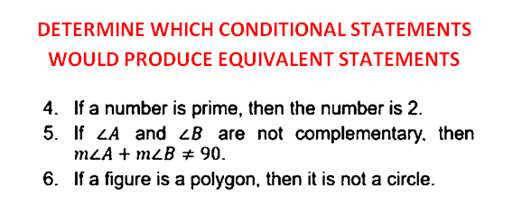 DETERMINE WHICH CONDITIONAL STATEMENTS
WOULD PRODUCE EQUIVALENT STATEMENTS
4. If a number is prime, then the number is 2.
5. If LA and <B are not complementary, then
MLA + mLB # 90.
6. If a figure is a polygon, then it is not a circle.
