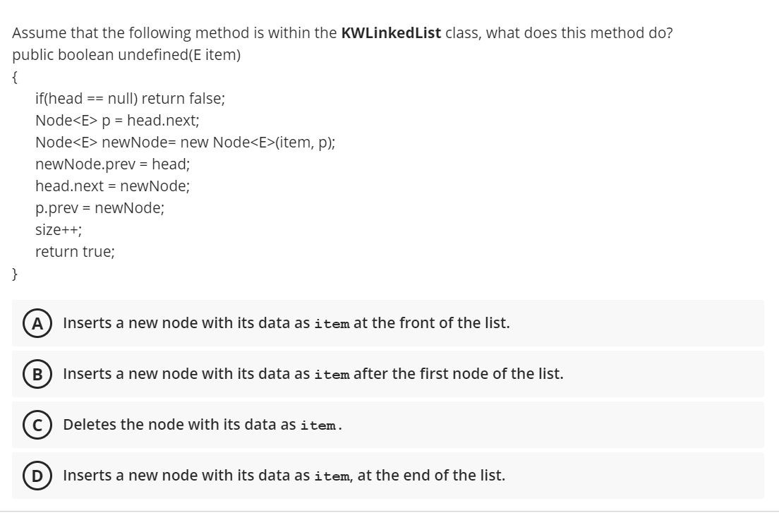 Assume that the following method is within the KWLinkedList class, what does this method do?
public boolean undefined(E item)
{
if(head == null) return false;
Node<E> p = head.next;
Node<E> newNode= new Node<E>(item, p);
newNode.prev = head;
head.next = newNode;
p.prev = newNode;
size++;
return true;
}
A
Inserts a new node with its data as item at the front of the list.
В
Inserts a new node with its data as item after the first node of the list.
Deletes the node with its data as item.
Inserts a new node with its data as item, at the end of the list.
