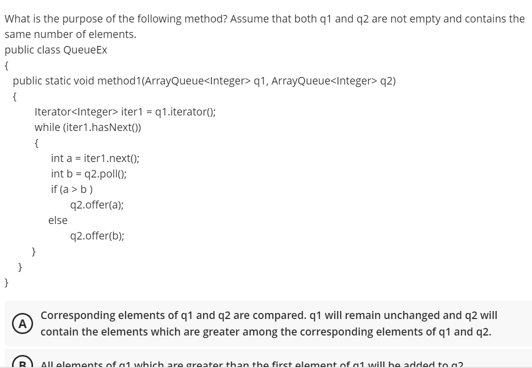 What is the purpose of the following method? Assume that both q1 and q2 are not empty and contains the
same number of elements.
public class QueueEx
{
public static void method1(ArrayQueue<Integer> q1, ArrayQueue<Integer> q2)
{
Iterator<Integer> iter1 =
while (iter1.hasNext())
q1.iterator();
{
int a = iter1.next();
int b = q2.poll();
if (a > b )
q2.offer(a);
else
q2.offer(b);
}
}
}
Corresponding elements of q1 and q2 are compared. q1 will remain unchanged and q2 will
A
contain the elements which are greater among the corresponding elements of q1 and q2.
Allelements of a1 which are greater than the first element of a1 will be added to a2
