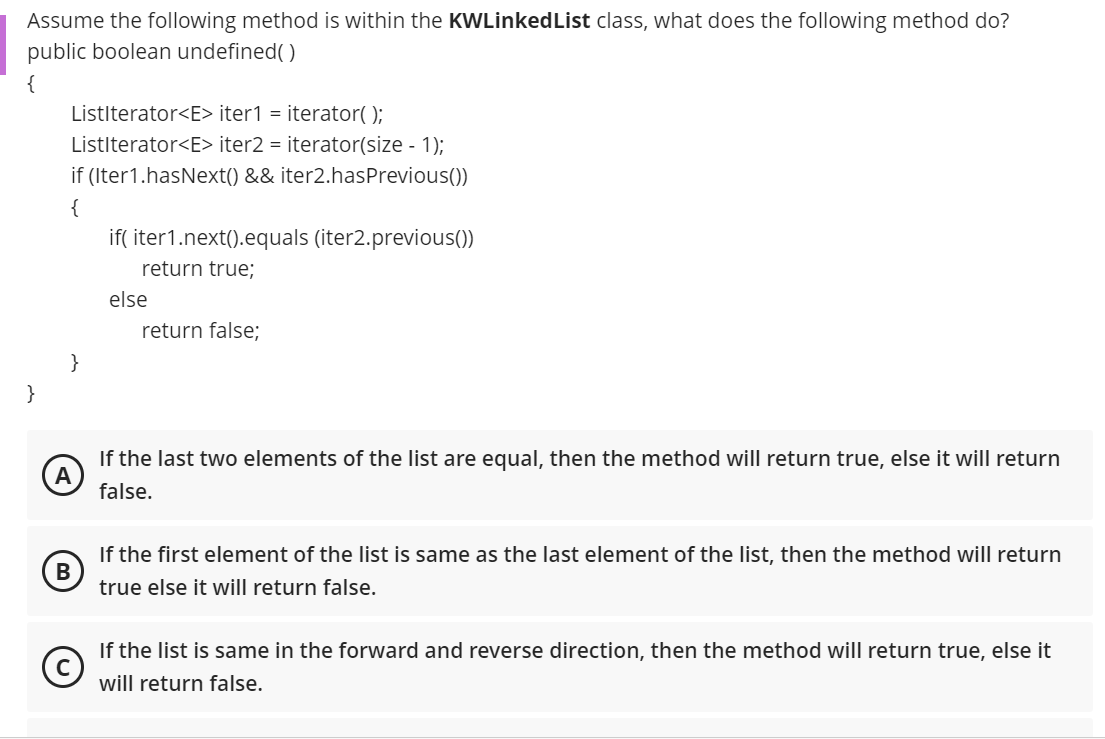 Assume the following method is within the KWLinkedList class, what does the following method do?
public boolean undefined( )
{
Listlterator<E> iter1 = iterator( );
Listlterator<E> iter2 = iterator(size - 1);
if (Iter1.hasNext() && iter2.hasPrevious())
{
if( iter1.next().equals (iter2.previous())
return true;
else
return false;
}
}
If the last two elements of the list are equal, then the method will return true, else it will return
false.
If the first element of the list is same as the last element of the list, then the method will return
true else it will return false.
If the list is same in the forward and reverse direction, then the method will return true, else it
will return false.
