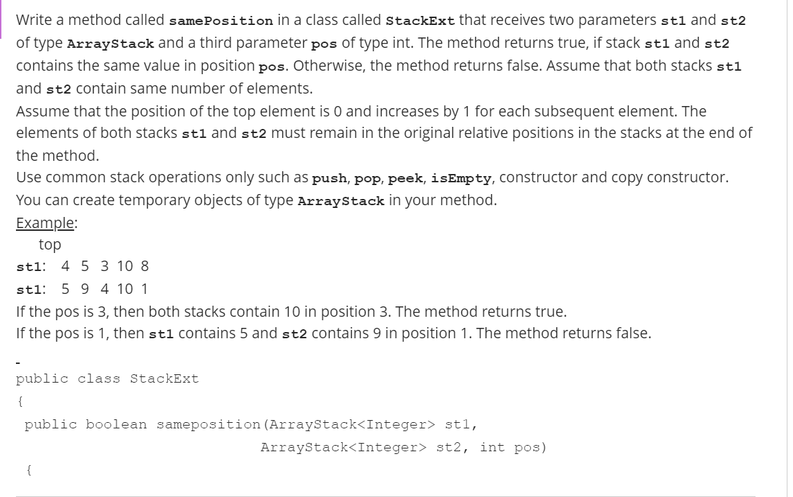 Write a method called samePosition in a class called StackExt that receives two parameters stl and st2
of type ArrayStack and a third parameter pos of type int. The method returns true, if stack stl and st2
contains the same value in position pos. Otherwise, the method returns false. Assume that both stacks stl
and st2 contain same number of elements.
Assume that the position of the top element is O and increases by 1 for each subsequent element. The
elements of both stacks stl and st2 must remain in the original relative positions in the stacks at the end of
the method.
Use common stack operations only such as push, pop, peek, isEmpty, constructor and copy constructor.
You can create temporary objects of type ArrayStack in your method.
Example:
top
4 5 3 10 8
stl:
stl:
5 9 4 10 1
If the pos is 3, then both stacks contain 10 in position 3. The method returns true.
If the pos is 1, then st1 Contains 5 and st2 contains 9 in position 1. The method returns false.
public class StackExt
{
public boolean sameposition (ArrayStack<Integer> st1,
ArrayStack<Integer> st2, int pos)
{
