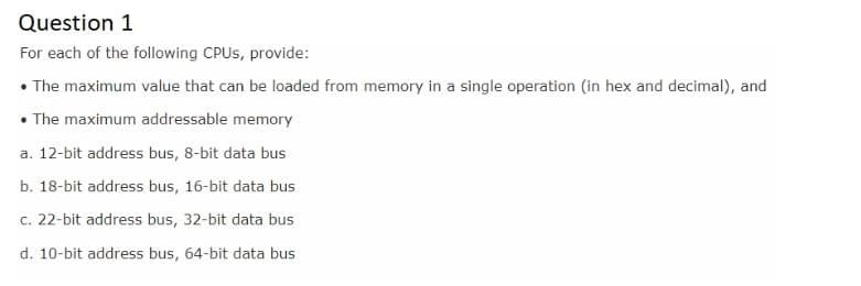 Question 1
For each of the following CPUS, provide:
• The maximum value that can be loaded from memory in a single operation (in hex and decimal), and
• The maximum addressable memory
a. 12-bit address bus, 8-bit data bus
b. 18-bit address bus, 16-bit data bus
c. 22-bit address bus, 32-bit data bus
d. 10-bit address bus, 64-bit data bus
