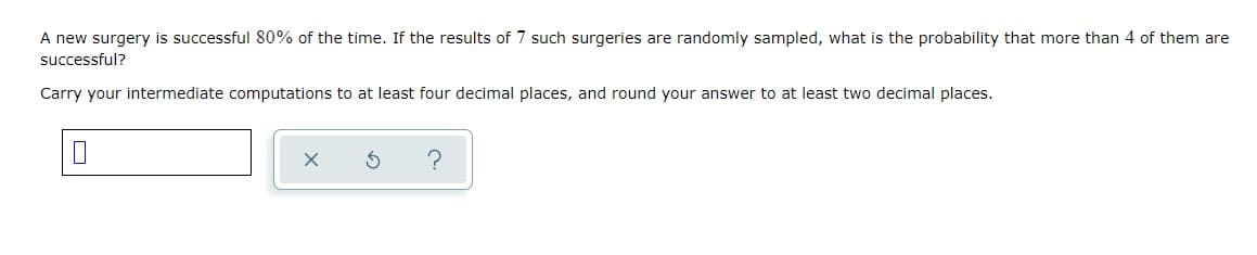 A new surgery is successful 80% of the time. If the results of 7 such surgeries are randomly sampled, what is the probability that more than 4 of them are
successful?
Carry your intermediate computations to at least four decimal places, and round your answer to at least two decimal places.
?
