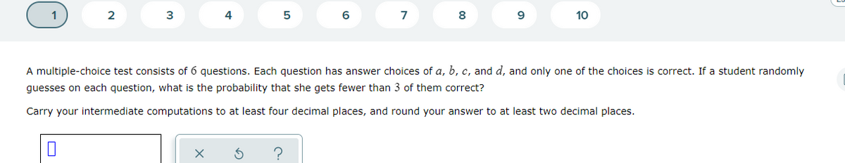 1
2
3
4
7
8
9
10
A multiple-choice test consists of 6 questions. Each question has answer choices of a, b, c, and d, and only one of the choices is correct. If a student randomly
guesses on each question, what is the probability that she gets fewer than 3 of them correct?
Carry your intermediate computations to at least four decimal places, and round your answer to at least two decimal places.
