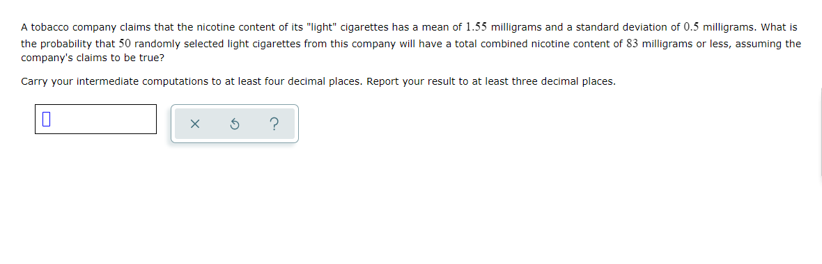 A tobacco company claims that the nicotine content of its "light" cigarettes has a mean of 1.55 milligrams and a standard deviation of 0.5 milligrams. What is
the probability that 50 randomly selected light cigarettes from this company will have a total combined nicotine content of 83 milligrams or less, assuming the
company's claims to be true?
Carry your intermediate computations to at least four decimal places. Report your result to at least three decimal places.
