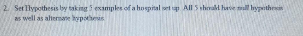 2. Set Hypothesis by taking 5 examples of a hospital set up. All 5 should have null hypothesis
as well as alternate hypothesis.
