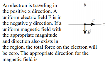 An electron is traveling in
the positive x direction. A
uniform electric field E is in
the negative y direction. If a
uniform magnetic field with
the appropriate magnitude
and direction also exists in
the region, the total force on the electron will
be zero. The appropriate direction for the
magnetic field is
