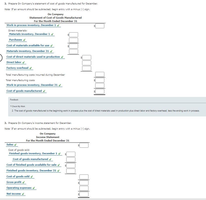 2. Prepare On Company's statement of cost of goods manufactured for December.
Note: If an amount should be subtracted, begin entry with a minus (-) sign.
On Company
Statement of Cost of Goods Manufactured
For the Month Ended December 31
Work in process inventory, December 1 v
Direct materials:
Materials inventory, December 1 v
Purchases v
Cost of materials available for use v
Materials inventory, December 31 v
Cost of direct materials used in production
Direct labor
Factory overhead
Total manufacturing costs incurred during December
Total manufacturing costs
Work in process inventory, December 31 v
Cost of goods manufactured v
Feedback
T Check My Work
2. The cost of goods manufactured is the beginning work in process plus the cost of direct materials used in production plus direct labor and factory overhead, less the ending work in process.
3. Prepare On Company's income statement for December.
Note: If an amount should be subtracted, begin entry with a minus (-) sign.
On Company
Income Statement
For the Month Ended December 31
Sales v
Cost of goods sold:
Finished goods inventory, December 1 v
Cost of goods manufactured v
Cost of finished goods available for sale v
Finished goods inventory, December 31 y
Cost of goods sold v
Gross profit v
Operating expenses v
Net income
