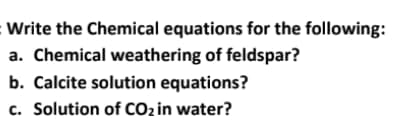:Write the Chemical equations for the following:
a. Chemical weathering of feldspar?
b. Calcite solution equations?
c. Solution of CO2 in water?
