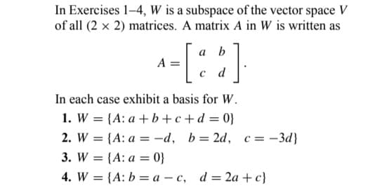 In Exercises 1-4, W is a subspace of the vector space V
of all (2 x 2) matrices. A matrix A in W is written as
A
a b
- [:$]
d
In each case exhibit a basis for W.
1. W = {A: a+b+c+d=0}
2. W = {A: a = -d, b=2d, c = -3d}
3. W = {A: a = 0}
4. W = {A: b = a - c, d = 2a+c}