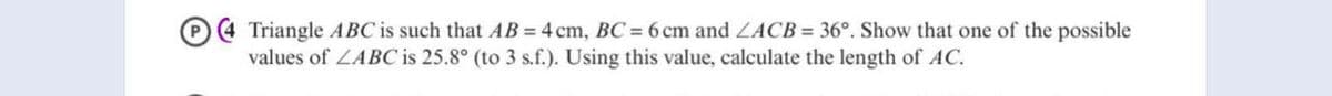 Triangle ABC is such that AB = 4 cm, BC = 6 cm and ZACB = 36°. Show that one of the possible
values of LABC is 25.8° (to 3 s.f.). Using this value, calculate the length of AC.
