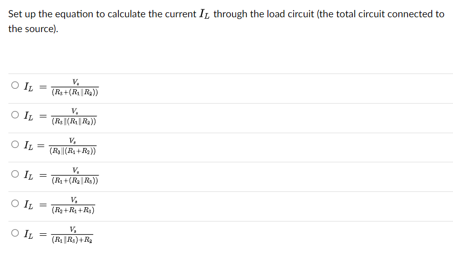 Set up the equation to calculate the current I through the load circuit (the total circuit connected to
the source).
O IL
O IL
O IL
O IL
V₂
= (R3+(R₁||R₂))
=
=
=
O IL =
O IL =
V₂
(R3|| (R₁||R₂))
V₂
(R3|| (R1+R₂))
V₂
(R1+(R2||R3))
V₂
(R₂+R1+R₂)
V₂
(R₁||R3)+R₂