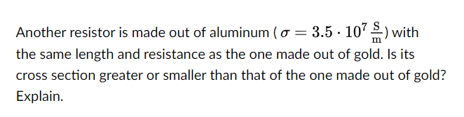 Another resistor is made out of aluminum (o = 3.5.107) with
the same length and resistance as the one made out of gold. Is its
cross section greater or smaller than that of the one made out of gold?
Explain.