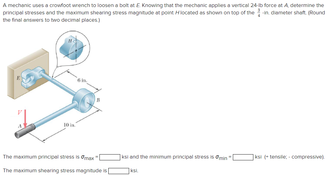 A mechanic uses a crowfoot wrench to loosen a bolt at E. Knowing that the mechanic applies a vertical 24-lb force at A, determine the
principal stresses and the maximum shearing stress magnitude at point H located as shown on top of the 3 -in. diameter shaft. (Round
the final answers to two decimal places.)
E
H
V
10 in.
6 in.
B
The maximum principal stress is max
ksi and the minimum principal stress is min
ksi (+ tensile; - compressive).
The maximum shearing stress magnitude is [
ksi.