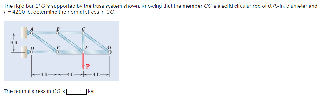 The rigid bar EFG is supported by the truss system shown. Knowing that the member CG is a solid circular rod of 0.75-in. diameter and
P=4200 lb, determine the normal stress in CG.
B
3 ft
E
F
P
-4 ft 4 ft |▬▬4 ft —
The normal stress in CG is
ksi.