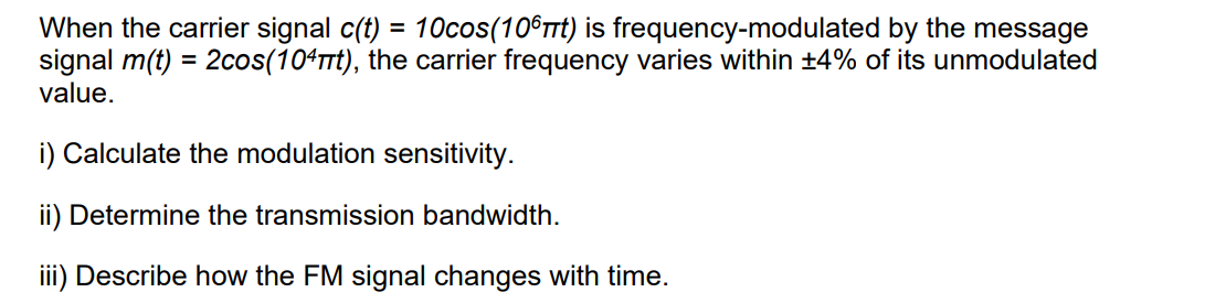 When the carrier signal c(t) = 10cos(106πt) is frequency-modulated by the message
signal m(t) = 2cos(104πt), the carrier frequency varies within +4% of its unmodulated
value.
i) Calculate the modulation sensitivity.
ii) Determine the transmission bandwidth.
iii) Describe how the FM signal changes with time.