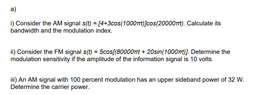 a)
i) Consider the AM signal s(t) = [4+3cos(1000πt)]cos(20000πt). Calculate its
bandwidth and the modulation index.
ii) Consider the FM signal s(t) = 5cos[(80000t + 20sin(1000ft)]. Determine the
modulation sensitivity if the amplitude of the information signal is 10 volts.
iii) An AM signal with 100 percent modulation has an upper sideband power of 32 W.
Determine the carrier power.