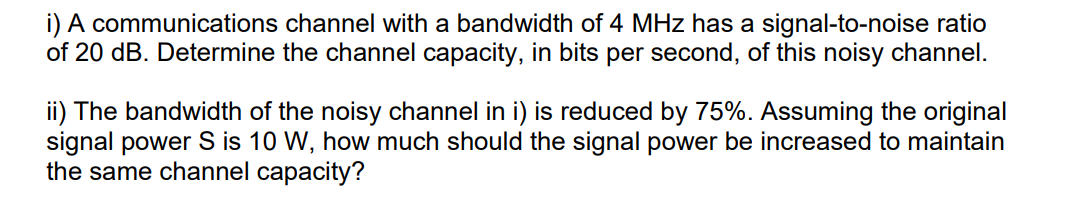 i) A communications channel with a bandwidth of 4 MHz has a signal-to-noise ratio
of 20 dB. Determine the channel capacity, in bits per second, of this noisy channel.
ii) The bandwidth of the noisy channel in i) is reduced by 75%. Assuming the original
signal power S is 10 W, how much should the signal power be increased to maintain
the same channel capacity?