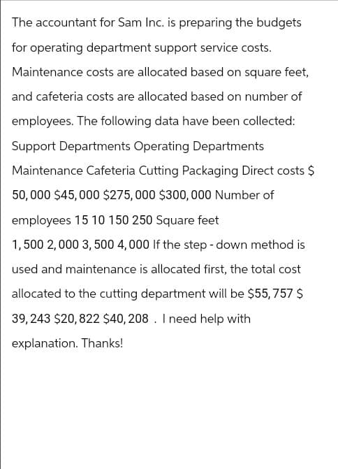 The accountant for Sam Inc. is preparing the budgets
for operating department support service costs.
Maintenance costs are allocated based on square feet,
and cafeteria costs are allocated based on number of
employees. The following data have been collected:
Support Departments Operating Departments
Maintenance Cafeteria Cutting Packaging Direct costs $
50,000 $45,000 $275,000 $300,000 Number of
employees 15 10 150 250 Square feet
1,500 2,000 3,500 4,000 If the step-down method is
used and maintenance is allocated first, the total cost
allocated to the cutting department will be $55,757 $
39,243 $20,822 $40,208. I need help with
explanation. Thanks!