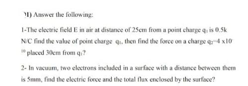1) Answer the following:
1-The electric field E in air at distance of 25em from a point charge q is 0.5k
N/C find the value of point charge qi, then find the force on a charge q: 4 x10
10 placed 30cm from qı?
2- In vacuum, two electrons included in a surface with a distance between them
is 5mm, find the electric force and the total flux enclosed by the surface?
