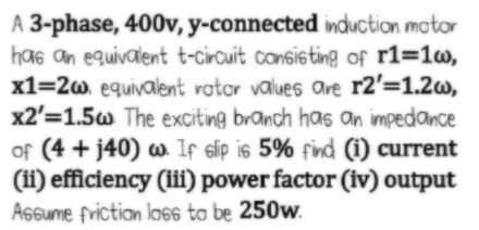 A 3-phase, 400v, y-connected induction mator
has an equivalent t-circuit consisting of r1=1w,
x1=2w. equivalent vator values are r2'=1.2w,
x2'=1.5w The exciting branch has an impedance
of (4 + j40) w If sip is 5% find (i) current
(i) efficiency (iii) power factor (iv) output
Assume friction lo6s ta be 250w.
