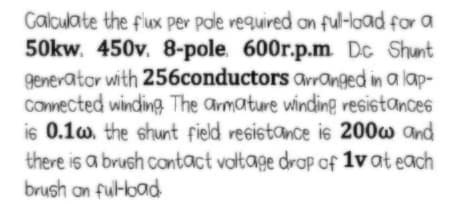 Calculate the fux per pale vequired an ful-load for a
50kw. 450v. 8-pole. 600r.p.m. Dc Shunt
generator with 256conductors avranged in a lap-
Conected winding The armature winding resistances
is 0.1w. the shunt field resistance is 200w and
there is a brush contact valtage drap of 1v at each
brush on ful-load
