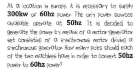 At a location in europe it is necessary to supply
300kw of 60hz power. The an'y power source6
avaiable aperate at 50hz It is decided to
generate the pawer by means of a mator-generator
set consisting of a smchronous motor driving a
SYnchronous generator. How many Pades should each
of the twa machines have in arder ta Convert 50hz
Power to 60hz power?
