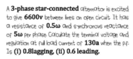 A 3-phase star-connected alternatar is excited
ta give 6600v between lines an open Circuit It has
a vesistance of 0.5w and synchranous veactance
of 5w per phase Galculate the termina valtage and
regulation at fuload current of 130a when the pf.
Is (1) 0.8lagging, (1i) 0.6 leading.
