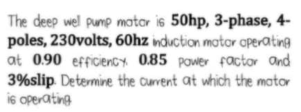 The deep wel pump motor is 50hp, 3-phase, 4-
poles, 230volts, 60hz induction mator operating
at 0.90 efficiency 0.85 Power factor and
3%slip. Determine the current at which the mator
is operating
