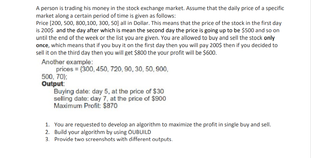 A person is trading his money in the stock exchange market. Assume that the daily price of a specific
market along a certain period of time is given as follows:
Price [200, 500, 800,100, 300, 50] all in Dollar. This means that the price of the stock in the first day
is 200$ and the day after which is mean the second day the price is going up to be $500 and so on
until the end of the week or the list you are given. You are allowed to buy and sell the stock only
once, which means that if you buy it on the first day then you will pay 200$ then if you decided to
sell it on the third day then you will get $800 the your profit will be $600.
Another example:
prices = (300, 450, 720, 90, 30, 50, 900,
500, 70};
Output:
Buying date: day 5, at the price of $30
selling date: day 7, at the price of $900
Maximum Profit: $870
1. You are requested to develop an algorithm to maximize the profit in single buy and sell.
2. Build your algorithm by using OUBUILD
3. Provide two screenshots with different outputs.
