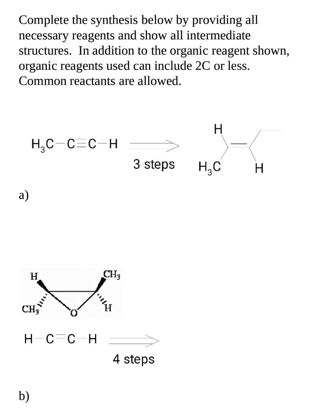 Complete the synthesis below by providing all
necessary reagents and show all intermediate
structures. In addition to the organic reagent shown,
organic reagents used can include 2C or less.
Common reactants are allowed.
Н
Н,С С-с н
3 steps
Н.С
Н
a)
Н
CH3
CH3
нс сн
4 steps
b)
