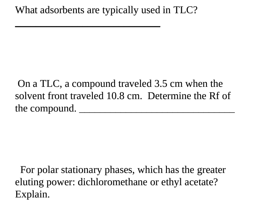 What adsorbents are typically used in TLC?
On a TLC, a compound traveled 3.5 cm when the
solvent front traveled 10.8 cm. Determine the Rf of
the compound.
For polar stationary phases, which has the greater
eluting power: dichloromethane or ethyl acetate?
Explain.
