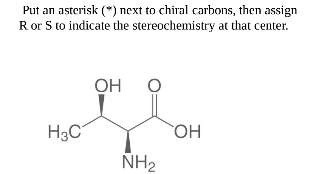 Put an asterisk (*) next to chiral carbons, then assign
R or S to indicate the stereochemistry at that center.
ОН
H3C°
ОН
NH2
