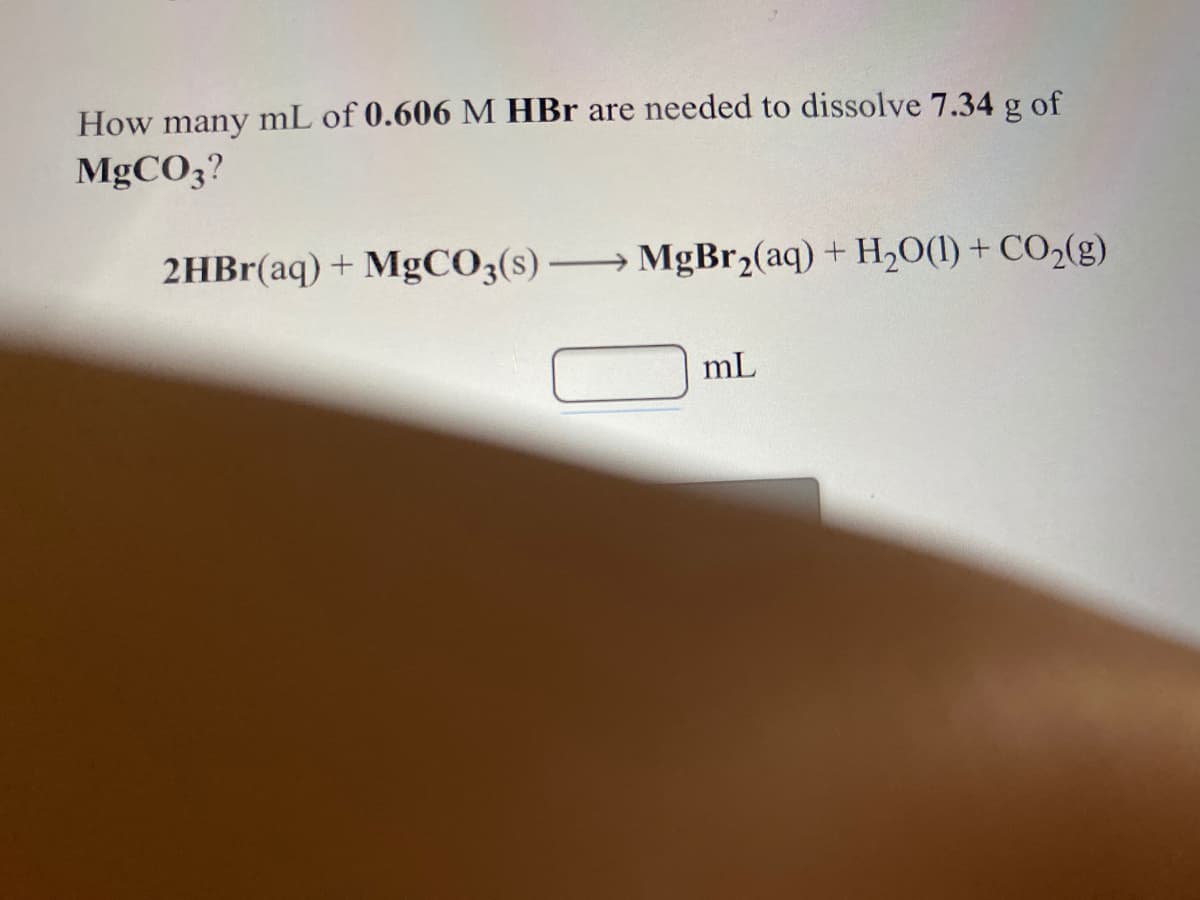 How many mL of 0.606 M HBr are needed to dissolve 7.34 g of
MGCO3?
2HBr(aq) + MgCO3(s) → MgBr2(aq) + H2O(1) + CO2(g)
mL
