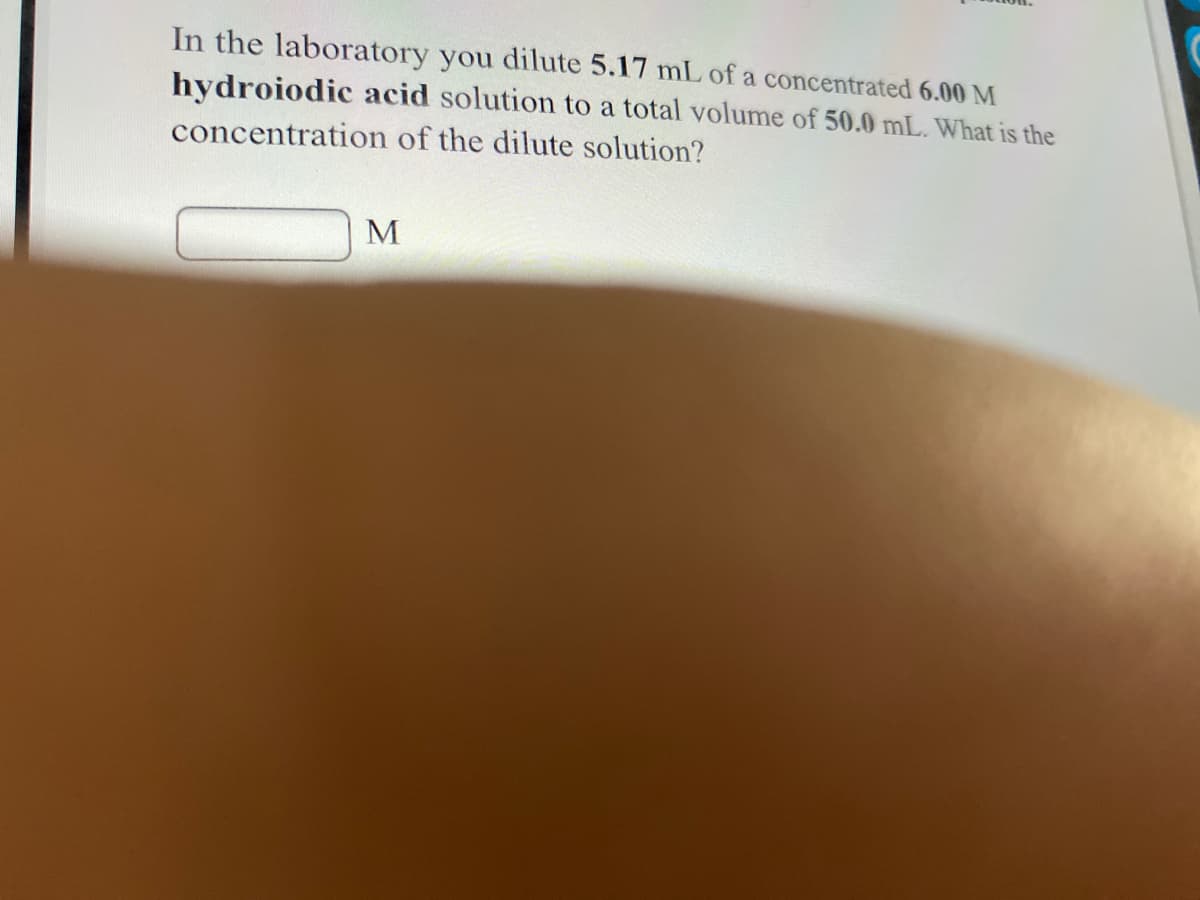 In the laboratory you dilute 5.17 mL of a concentrated 6.00 M
hydroiodic acid solution to a total volume of 50.0 mL. What is the
concentration of the dilute solution?
