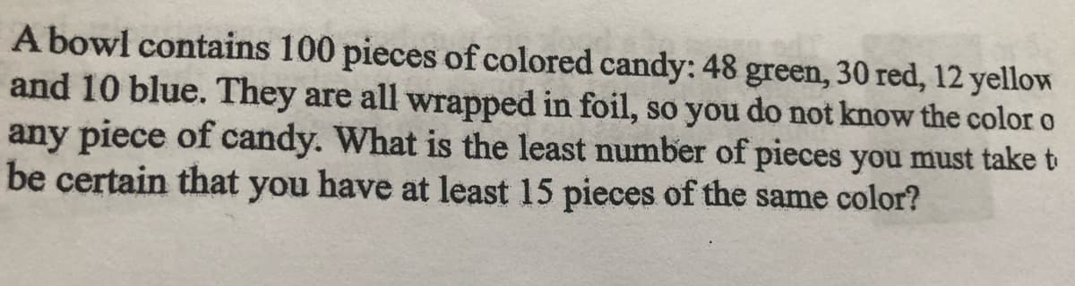 A bowl contains 100 pieces of colored candy: 48 green, 30 red, 12 yellow
and 10 blue. They are all wrapped in foil, so you do not know the color o
any piece of candy. What is the least number of pieces you must take t
be certain that you have at least 15 pieces of the same color?
