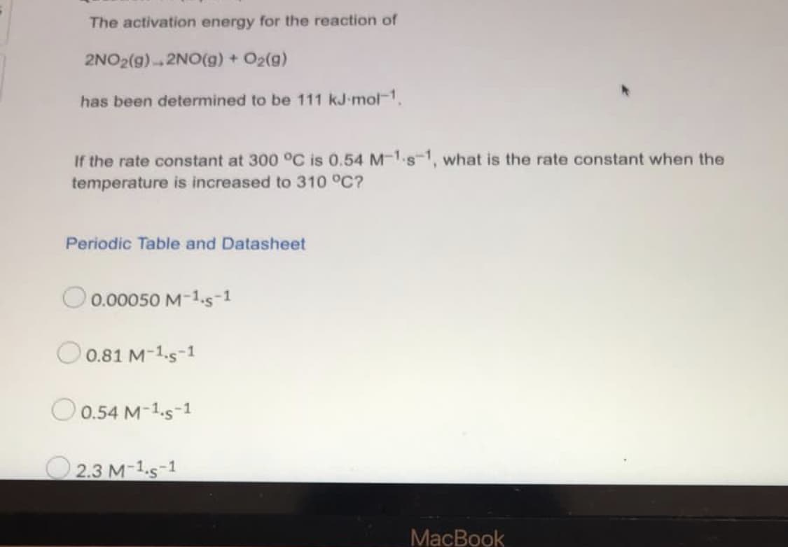 The activation energy for the reaction of
2NO2(g)2NO(g) + O2(g)
has been determined to be 111 kJ-mol-1.
If the rate constant at 300 °C is 0.54 M-1-s-1, what is the rate constant when the
temperature is increased to 310 °C?
Periodic Table and Datasheet
O 0.00050 M-1.5-1
O 0.81 M-1.s-1
O 0.54 M-1.s-1
O 2.3 M-1.s-1
MacBook
