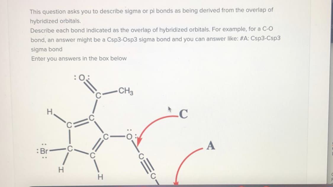 This question asks you to describe sigma or pi bonds as being derived from the overlap of
hybridized orbitals.
Describe each bond indicated as the overlap of hybridized orbitals. For example, for a C-O
bond, an answer might be a Csp3-Osp3 signma bond and you can answer like: #A: Csp3-Csp3
sigma bond
Enter you answers in the box below
CH3
H,
.C
A
H.
