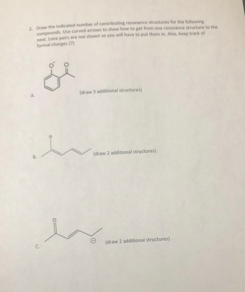 . Draw the indicated number of contributing resonance structures for the following
compounds. Use curved arrows to show how to get from one resonance structure to the
next. Lone pairs are not shown so you will have to put them in. Also, keep track of
formal charges (7)
(draw 3 additional structures)
B.
(draw 2 additional structures)
C.
(draw 2 additional structures)
