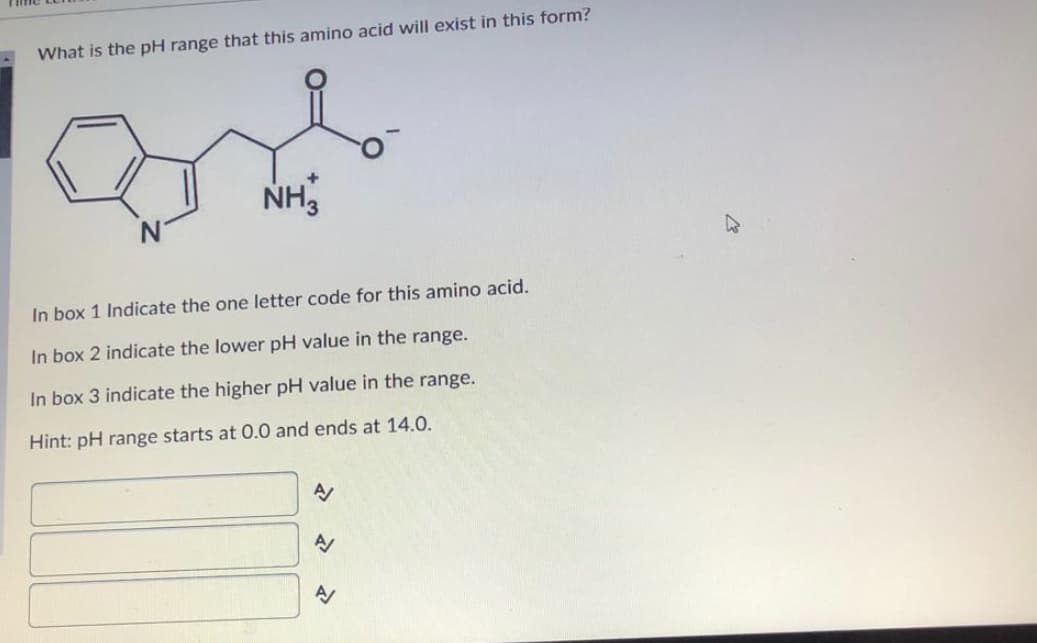 What is the pH range that this amino acid will exist in this form?
NH,
In box 1 Indicate the one letter code for this amino acid.
In box 2 indicate the lower pH value in the range.
In box 3 indicate the higher pH value in the range.
Hint: pH range starts at 0.0 and ends at 14.0.
